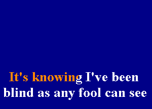 It's knowng I've been
blind as any fool can see