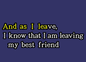 And as I leave,

I know that I am leaving
my best friend