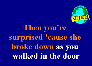 Then you're

surprised 'cause she
broke down as you
walked in the door