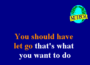 x'

You should have
let go that's what
you want to do