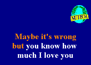 Maybe it's wrong
but you know how
much I love you