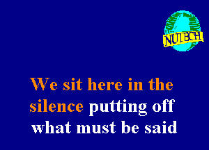We sit here in the
silence putting off
What must be said