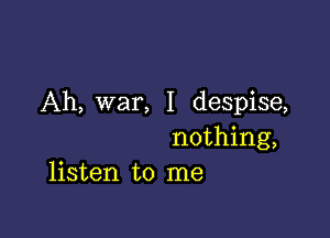 Ah, war, I despise,

nothing,
listen to me