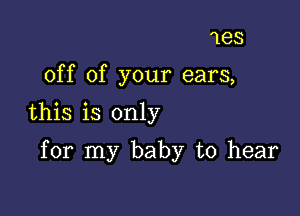 1es
off of your ears,
this is only

for my baby to hear