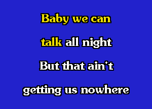 Baby we can

talk all night

But that ain't

getting us nowhere