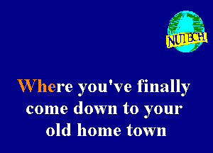 Nu

A
.1.
n?

. j

W here you've finally
come down to your
old home town