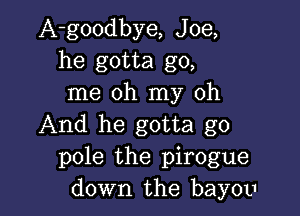A-goodbye, Joe,
he gotta go,
me oh my oh

And he gotta go
pole the pirogue
down the bayou