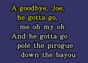 A-goodbye, Joe,
he gotta go,
me oh my oh

And he gotta go
pole the pirogue
down the bayou