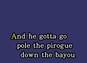 And he gotta go
pole the pirogue
down the bayou