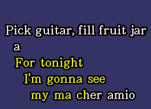 Pick guitar, fill fruit jar
a'

For tonight
Fm gonna see
my ma Cher amio