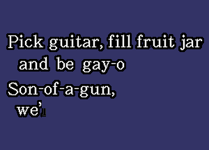 Pick guitar, fill fruit jar
and be gay-o

Son-of-a-gun,

W6