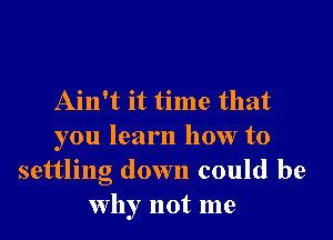 Ain't it time that

you learn how to
settling down could be
why not me