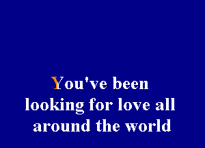 Y ou've been
looking for love all
around the world