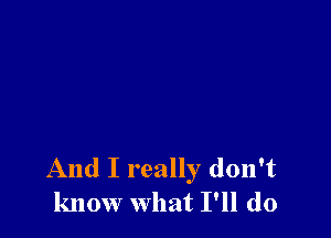 And I really don't
know what I'll do