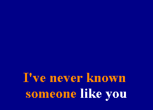 I've never known
someone like you