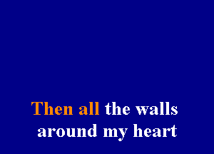 Then all the walls
around my heart