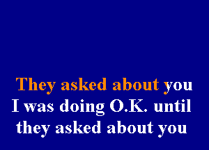 They asked about you
I was doing O.K. until
they asked about you