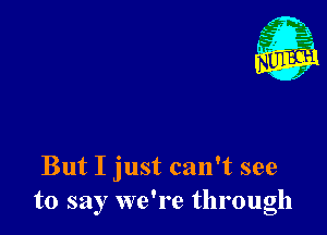 But I just can't see
to say we're through