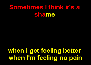 Sometimes I think it's a
shame

when I get feeling better
when I'm feeling no pain
