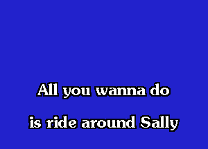 All you wanna do

is ride around Sally