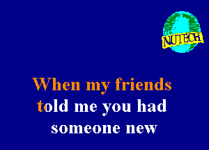 W hen my friends
told me you had
someone new