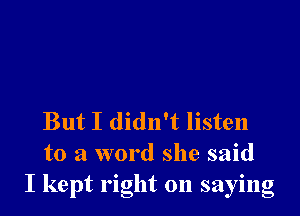 But I didn't listen
to a word she said
I kept right on saying