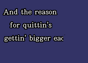 And the reason

for quittifs

gettid bigger ea(
