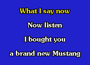 What I say now
Now listen

I bought you

a brand new Mustang