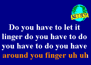 , L- n
,t' .21
u .5

J

Do you have to let it
linger do you have to do
you have to do you have
around you finger uh uh