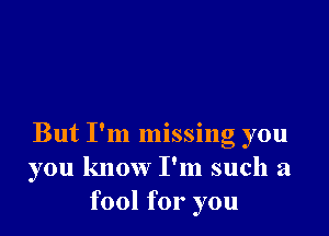 But I'm missing you
you know I'm such a
fool for you