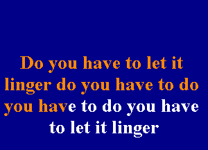 Do you have to let it
linger do you have to do
you have to do you have

to let it linger