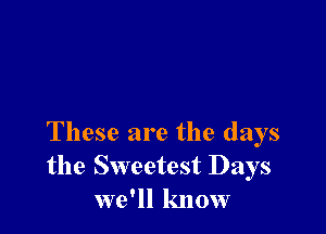 These are the days
the Sweetest Days
we'll know