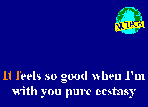 It feels so good when I'm
with you pure ecstasy