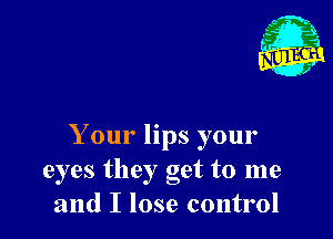 Your lips your
eyes they get to me
and I lose control