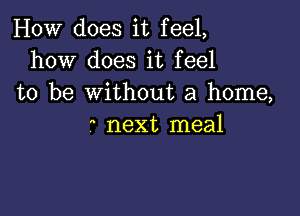 HOW does it feel,
how does it feel
to be without a home,

a next meal