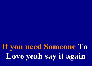 If you need Someone To
Love yeah say it again