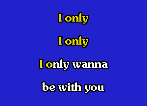 I only
I only

I only wanna

be with you