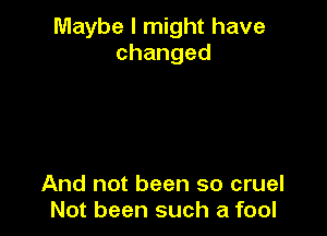 Maybe I might have
changed

And not been so cruel
Not been such a fool