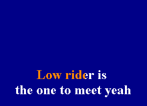 Low rider is
the one to meet yeah