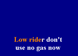 Low rider don't
use no gas now