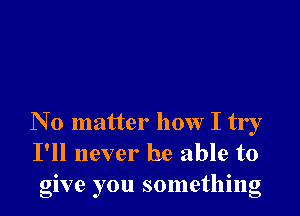 N 0 matter how I try
I'll never be able to
give you something