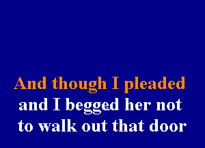 And though I pleaded
and I begged her not
to walk out that door