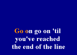 Go on go on 'til
you've reached
the end of the line