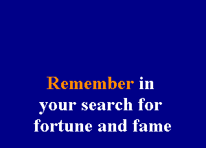 Remember in
your search for
fortune and fame