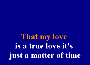 That my love
is a true love it's
just a matter of time