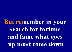 But remember in your
search for fortune
and fame What goes
up must come down