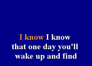 I know I know
that one day you'll
wake up and find