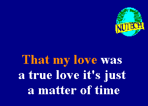 That my love was
a true love it's just
a matter of time