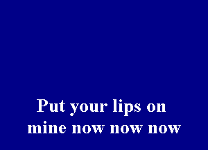 Put your lips on
mine now now now