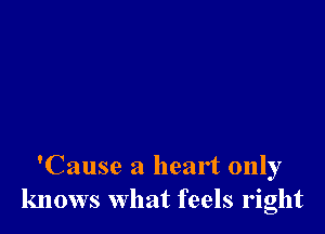 'Cause a heart only
knows what feels right